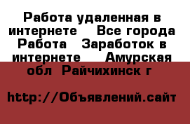 Работа удаленная в интернете  - Все города Работа » Заработок в интернете   . Амурская обл.,Райчихинск г.